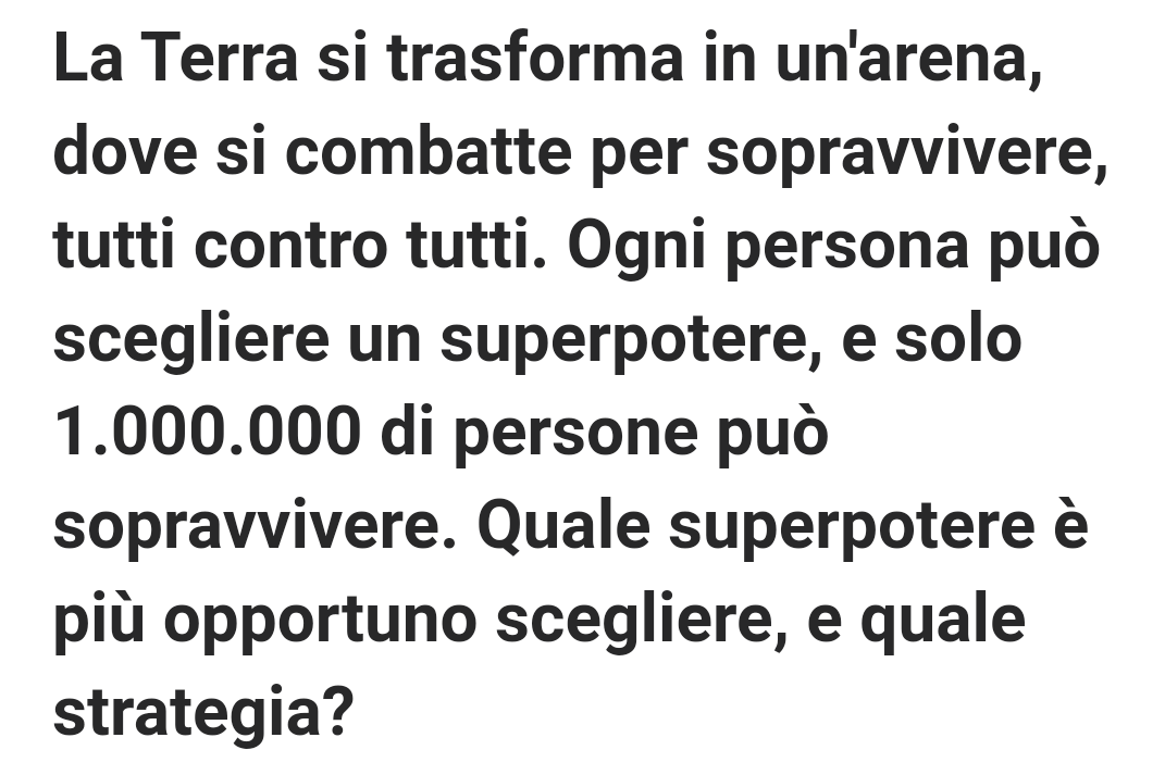 Trattandosi di uno scenario dove le persone vogliono sopravvivere io sceglierei un potere che funzionasse come "specchio riflesso": se mi colpisci anche tu sarai colpito quindi nessuno vorrebbe uccidermi(Non scelgo l'immortalità perché sarebbe una risposta